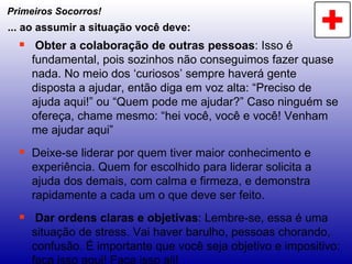 Primeiros Socorros! Obter a colaboração de outras pessoas : Isso é fundamental, pois sozinhos não conseguimos fazer quase nada. No meio dos ‘curiosos’ sempre haverá gente disposta a ajudar, então diga em voz alta: “Preciso de ajuda aqui!” ou “Quem pode me ajudar?” Caso ninguém se ofereça, chame mesmo: “hei você, você e você! Venham me ajudar aqui” Deixe-se liderar por quem tiver maior conhecimento e experiência. Quem for escolhido para liderar solicita a ajuda dos demais, com calma e firmeza, e demonstra rapidamente a cada um o que deve ser feito. Dar ordens claras e objetivas : Lembre-se, essa é uma situação de stress. Vai haver barulho, pessoas chorando, confusão. É importante que você seja objetivo e impositivo: faça isso aqui! Faça isso ali! ... ao assumir a situação você deve: 