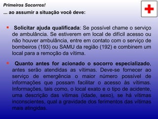 Primeiros Socorros! Solicitar ajuda qualificada : Se possível chame o serviço de ambulância. Se estiverem em local de difícil acesso ou não houver ambulância, entre em contato com o serviço de bombeiros (193) ou SAMU da região (192) e combinem um local para a remoção da vítima. Quanto antes for acionado o socorro especializado , antes serão atendidas as vítimas. Deve-se fornecer ao serviço de emergência o maior número possível de informações que possam facilitar o acesso às vítimas. Informações, tais como, o local exato e o tipo de acidente, uma descrição das vitimas (idade, sexo), se há vítimas inconscientes, qual a gravidade dos ferimentos das vítimas mais atingidas. ... ao assumir a situação você deve: 