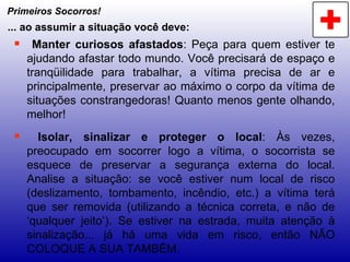 Primeiros Socorros! Manter curiosos afastados : Peça para quem estiver te ajudando afastar todo mundo. Você precisará de espaço e tranqüilidade para trabalhar, a vítima precisa de ar e principalmente, preservar ao máximo o corpo da vítima de situações constrangedoras! Quanto menos gente olhando, melhor! Isolar, sinalizar e proteger o local : Às vezes, preocupado em socorrer logo a vítima, o socorrista se esquece de preservar a segurança externa do local. Analise a situação: se você estiver num local de risco (deslizamento, tombamento, incêndio, etc.) a vítima terá que ser removida (utilizando a técnica correta, e não de ‘qualquer jeito’). Se estiver na estrada, muita atenção à sinalização... já há uma vida em risco, então NÃO COLOQUE A SUA TAMBÉM. ... ao assumir a situação você deve: 