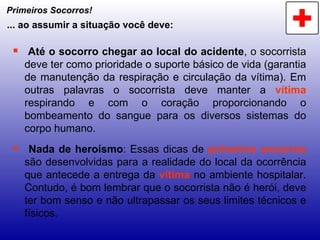 Primeiros Socorros! Até o socorro chegar ao local do acidente , o socorrista deve ter como prioridade o suporte básico de vida (garantia de manutenção da respiração e circulação da vítima). Em outras palavras o socorrista deve manter a  vítima  respirando e com o coração proporcionando o bombeamento do sangue para os diversos sistemas do corpo humano. Nada de heroísmo : Essas dicas de  primeiros socorros  são desenvolvidas para a realidade do local da ocorrência que antecede a entrega da  vítima  no ambiente hospitalar. Contudo, é bom lembrar que o socorrista não é herói, deve ter bom senso e não ultrapassar os seus limites técnicos e físicos. ... ao assumir a situação você deve: 
