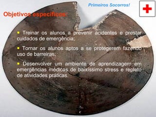 Treinar os alunos a prevenir acidentes e prestar cuidados de emergência; Tornar os alunos aptos a se protegerem fazendo uso de barreiras; Desenvolver um ambiente de aprendizagem em emergências médicas de baixíssimo stress e repleto de atividades práticas. Primeiros Socorros! Objetivos específicos: 