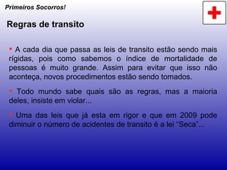Primeiros Socorros! Regras de transito A cada dia que passa as leis de transito estão sendo mais rígidas, pois como sabemos o índice de mortalidade de pessoas é muito grande. Assim para evitar que isso não aconteça, novos procedimentos estão sendo tomados. Todo mundo sabe quais são as regras, mas a maioria deles, insiste em violar... Uma das leis que já esta em rigor e que em 2009 pode diminuir o número de acidentes de transito é a lei “Seca”... 