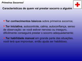 Primeiros Socorros! Características de quem vai prestar socorro a alguém Ter conhecimentos básicos  sobre primeiros socorros; Ter iniciativa , autocontrole, calma, autoconfiança, senso de observação: se você estiver nervoso ou inseguro, dificilmente conseguirá prestar o socorro adequadamente; Ter habilidade manual  em grande parte das situações, você terá que improvisar, então ajuda ser habilidoso; 
