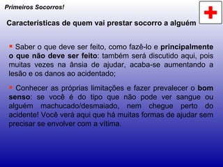 Primeiros Socorros! Características de quem vai prestar socorro a alguém Saber o que deve ser feito, como fazê-lo e  principalmente o que não deve ser feito : também será discutido aqui, pois muitas vezes na ânsia de ajudar, acaba-se aumentando a lesão e os danos ao acidentado; Conhecer as próprias limitações e fazer prevalecer o  bom senso : se você é do tipo que não pode ver sangue ou alguém machucado/desmaiado, nem chegue perto do acidente! Você verá aqui que há muitas formas de ajudar sem precisar se envolver com a vítima.  