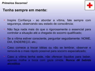 Primeiros Socorros! Tenha sempre em mente: Inspire Confiança - ao abordar a vítima, fale sempre com segurança, observando seu estado de consciência; Não faça nada mais do que o rigorosamente o essencial para controlar a situação até a chegada do socorro qualificado; Se a vítima estiver consciente, perguntar seguidamente: NOME, DIA, ENDEREÇO, etc.; Caso comece a trocar idéias ou não se lembrar, observar e removê-la o mais rápido possível para socorro especializado; Caso a vítima tenha sede, não oferecer líquidos para beber, apenas molhe a boca com gaze úmida.  Nunca dê bebida alcoólica . 