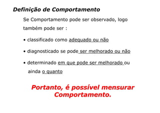 Definição de Comportamento
   Se Comportamento pode ser observado, logo
   também pode ser :

   • classificado como adequado ou não

   • diagnosticado se pode ser melhorado ou não

   • determinado em que pode ser melhorado ou
    ainda o quanto


      Portanto, é possível mensurar
            Comportamento.
 