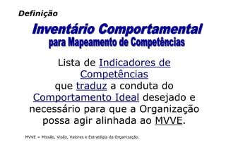 Definição




        Lista de Indicadores de
             Competências
        que traduz a conduta do
    Comportamento Ideal desejado e
   necessário para que a Organização
     possa agir alinhada ao MVVE.
 MVVE = Missão, Visão, Valores e Estratégia da Organização.
 