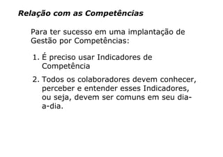 Relação com as Competências

  Para ter sucesso em uma implantação de
  Gestão por Competências:

   1. É preciso usar Indicadores de
      Competência
   2. Todos os colaboradores devem conhecer,
      perceber e entender esses Indicadores,
      ou seja, devem ser comuns em seu dia-
      a-dia.
 