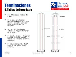 Terminaciones 4. Tablas de Forro Extra Son 4 tablas de madera de 4¼x½”.  Se colocan en el sector central de la casa para tapar la unión entre los paneles tanto delanteros como traseros.  Se colocan tanto por el exterior como por el interior de la casa. Se pueden colocar sólo por el exterior y dejarle las dos tablas que sobran a la familia del lugar. Se clavan con puntas de 2” hacia la estructura de los paneles. 