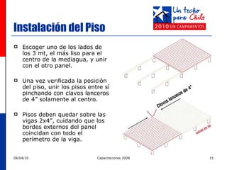 Instalación del Piso Escoger uno de los lados de los 3 mt, el más liso para el centro de la mediagua, y unir con el otro panel. Una vez verificada la posición del piso, unir los pisos entre sí pinchando con clavos lanceros de 4”   solamente al centro.  Pisos deben quedar sobre las vigas 2x4”, cuidando que los bordes externos del panel coincidan con todo el perímetro de la viga.  Cara más lisa 