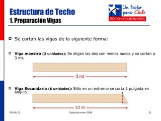 Estructura de Techo 1. Preparación Vigas Se cortan las vigas de la siguiente forma: Viga maestra  (2 unidades):  Se eligen las dos con menos nudos y se cortan a  3 mt.  Viga Secundaria  (6 unidades):   Sólo en un extremo se corta 1 pulgada en ángulo.  