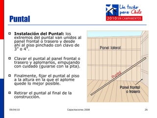 Puntal Instalación del Puntal:  los extremos del puntal van unidos al panel frontal o trasero y desde ahí al piso pinchado con clavo de 3” o 4”. Clavar el puntal al panel frontal o trasero y aplomarlos, empujando con cuidado (guiarse con la pita).  Finalmente, fijar el puntal al piso a la altura en la que el aplome quede lo mejor posible.  Retirar el puntal al final de la construcción.  