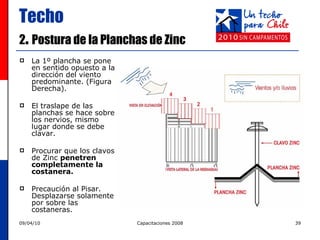 Techo 2 .  Postura de la Planchas de Zinc La 1º plancha se pone en sentido opuesto a la dirección del viento predominante. (Figura Derecha).  El traslape de las planchas se hace sobre los nervios, mismo lugar donde se debe clavar. Procurar que los clavos de Zinc  penetren completamente la costanera. Precaución al Pisar. Desplazarse solamente por sobre las costaneras.  