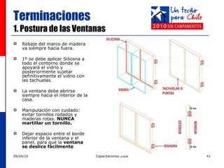 Terminaciones 1. Postura de las Ventanas Rebaje del marco de madera va siempre hacia fuera.  1º se debe aplicar Silicona a todo el contorno donde se apoyará el vidrio y posteriormente sujetar definitivamente el vidrio con  las tachuelas.  La ventana debe abrirse siempre hacia el interior de la casa. Manipulación con cuidado: evitar tornillos rodados y maderas rotas.  NUNCA martillar un tornillo. Dejar espacio entre el borde inferior de la ventana y el panel, para que la  ventana se deslice fácilmente 