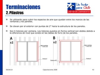 Terminaciones 2. Pilastras Se utilizarán para cubrir los espacios de aire que quedan entre los marcos de las ventanas y los paneles.  Se clavan por el exterior con puntas de 2” hacia la estructura de los paneles.  Son 6 listones por ventana. Los listones puestos en forma vertical son dobles debido a la diferencia de nivel que existe en las tablas de forro de los paneles. 