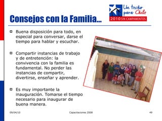 Consejos con la Familia… Buena disposición para todo, en especial para conversar, darse el tiempo para hablar y escuchar. Compartir instancias de trabajo y de entretención: la convivencia con la familia es fundamental.  No perder las instancias de compartir, divertirse, enseñar y aprender. Es muy importante la inauguración. Tomarse el tiempo necesario para inaugurar de buena manera. 
