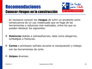 Recomendaciones  Conocer riesgos en la construcción  Es necesario conocer los  riesgos  de sufrir un accidente como consecuencia de un uso inadecuado que se haga de las herramientas o esfuerzos mal realizados, entre los que se pueden destacar los siguientes: Dolencias  debido a sobreesfuerzos, tales como desgarros, lumbalgias o fracturas. Cortes  o pinchazos sufridos durante la manipulación y trabajo con las herramientas de corte.   Golpes  diversos. 