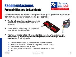 Recomendaciones  Prevenir Riesgos de Accidente Vigilar el uso de guantes  cuando se manipulen elementos cortantes y/o pesados. Llevar el típico cinturón de carpintero para portar herramientas. Tomar todo tipo de medidas de precaución para prevenir accidentes,  por mínimas que parezcan, como por ejemplo: Mantener materiales y herramientas  pesadas y/o cortantes  en posiciones y lugares en que no representen un riesgo para el equipo  como por ejemplo: chuzos enterrados o apoyados en forma vertical Martillos, alicates, huinchas colgando desde altura serruchos y clavos en el piso ojo con palos con clavos: se deben sacar los clavos  etc. 