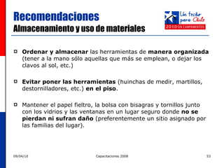 Ordenar y almacenar  las herramientas de  manera organizada  (tener a la mano sólo aquellas que más se emplean,  o dejar los clavos al sol, etc.) Evitar poner las herramientas  (huinchas de medir, martillos, destornilladores, etc.)  en el piso . Mantener el papel fieltro, la bolsa con bisagras y tornillos junto con los vidrios y las ventanas en un lugar seguro donde  no se pierdan ni sufran daño  ( preferentemente un sitio asignado por las familias del lugar) . Recomendaciones  Almacenamiento y uso de materiales 