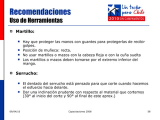 Recomendaciones  Uso de Herramientas Martillo: Hay que proteger las manos con guantes para protegerlas de recibir golpes. Posición de muñeca: recta. No usar martillos o mazos con la cabeza floja o con la cuña suelta Los martillos o mazos deben tomarse por el extremo inferior del mango. Serrucho: El dentado del serrucho está pensado para que corte cuando hacemos el esfuerzo hacia delante. Dar una inclinación prudente con respecto al material que cortemos (30° al inicio del corte y 90° al final de este aprox.) 