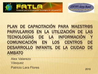 Plan de Capacitación para Maestr@s Parvularios en la Utilización de las Tecnologías de la Información y Comunicación en los Centros de Desarrollo Infantil de la Ciudad de Ambato Alex Valarezo Vásquez Patricio Lara Flores 2010 