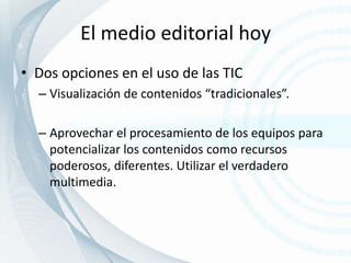 El medio editorial hoyDos opciones en el uso de las TICVisualización de contenidos “tradicionales”.Aprovechar el procesamiento de los equipos para potencializar los contenidos como recursos poderosos, diferentes. Utilizar el verdadero multimedia. 
