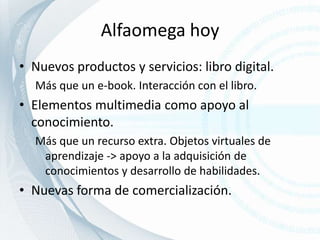 Alfaomega hoyNuevos productos y servicios: libro digital.Más que un e-book. Interacción con el libro.Elementos multimedia como apoyo al conocimiento. Más que un recurso extra. Objetos virtuales de aprendizaje -> apoyo a la adquisición de conocimientos y desarrollo de habilidades.Nuevas forma de comercialización.