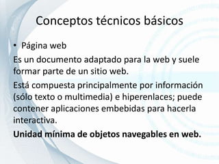 Conceptos técnicos básicosPágina webEs un documento adaptado para la web y suele formar parte de un sitio web.Está compuesta principalmente por información (sólo texto o multimedia) e hiperenlaces; puede contener aplicaciones embebidas para hacerla interactiva.Unidad mínima de objetos navegables en web.