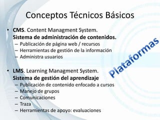 Conceptos Técnicos BásicosCMS. Content ManagmentSystem.  Sistema de administración de contenidos.Publicación de página web / recursosHerramientas de gestión de la informaciónAdministra usuariosLMS. LearningManagmentSystem.Sistema de gestión del aprendizajePublicación de contenido enfocado a cursosManejo de gruposComunicacionesTrazaHerramientas de apoyo: evaluacionesPlataformas