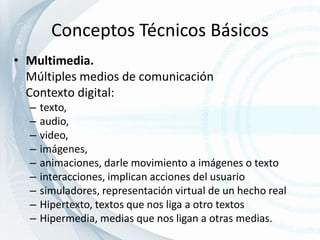 Conceptos Técnicos BásicosMultimedia. Múltiples medios de comunicación	Contexto digital: texto, audio, video, imágenes, animaciones, darle movimiento a imágenes o textointeracciones, implican acciones del usuariosimuladores, representación virtual de un hecho realHipertexto, textos que nos liga a otro textosHipermedia, medias que nos ligan a otras medias.