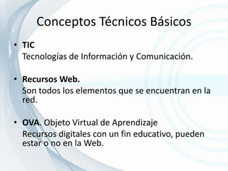 Conceptos Técnicos BásicosTIC	Tecnologías de Información y Comunicación.Recursos Web.	Son todos los elementos que se encuentran en la red.OVA. Objeto Virtual de Aprendizaje	Recursos digitales con un fin educativo, pueden estar o no en la Web. 
