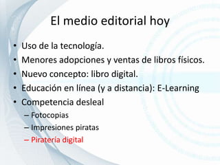 El medio editorial hoyUso de la tecnología.Menores adopciones y ventas de libros físicos.Nuevo concepto: libro digital.Educación en línea (y a distancia): E-LearningCompetencia deslealFotocopiasImpresiones piratasPiratería digital