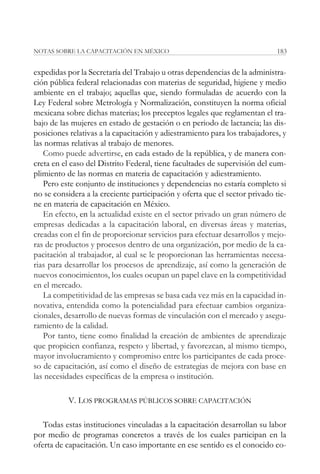 NOTAS SOBRE LA CAPACITACIÓN EN MÉXICO                                        183


expedidas por la Secretaría del Trabajo u otras dependencias de la administra-
ción pública federal relacionadas con materias de seguridad, higiene y medio
ambiente en el trabajo; aquellas que, siendo formuladas de acuerdo con la
Ley Federal sobre Metrología y Normalización, constituyen la norma oficial
mexicana sobre dichas materias; los preceptos legales que reglamentan el tra-
bajo de las mujeres en estado de gestación o en periodo de lactancia; las dis-
posiciones relativas a la capacitación y adiestramiento para los trabajadores, y
las normas relativas al trabajo de menores.
   Como puede advertirse, en cada estado de la república, y de manera con-
creta en el caso del Distrito Federal, tiene facultades de supervisión del cum-
plimiento de las normas en materia de capacitación y adiestramiento.
   Pero este conjunto de instituciones y dependencias no estaría completo si
no se considera a la creciente participación y oferta que el sector privado tie-
ne en materia de capacitación en México.
   En efecto, en la actualidad existe en el sector privado un gran número de
empresas dedicadas a la capacitación laboral, en diversas áreas y materias,
creadas con el fin de proporcionar servicios para efectuar desarrollos y mejo-
ras de productos y procesos dentro de una organización, por medio de la ca-
pacitación al trabajador, al cual se le proporcionan las herramientas necesa-
rias para desarrollar los procesos de aprendizaje, así como la generación de
nuevos conocimientos, los cuales ocupan un papel clave en la competitividad
en el mercado.
   La competitividad de las empresas se basa cada vez más en la capacidad in-
novativa, entendida como la potencialidad para efectuar cambios organiza-
cionales, desarrollo de nuevas formas de vinculación con el mercado y asegu-
ramiento de la calidad.
   Por tanto, tiene como finalidad la creación de ambientes de aprendizaje
que propicien confianza, respeto y libertad, y favorezcan, al mismo tiempo,
mayor involucramiento y compromiso entre los participantes de cada proce-
so de capacitación, así como el diseño de estrategias de mejora con base en
las necesidades específicas de la empresa o institución.

           V. LOS PROGRAMAS PÚBLICOS SOBRE CAPACITACIÓN

   Todas estas instituciones vinculadas a la capacitación desarrollan su labor
por medio de programas concretos a través de los cuales participan en la
oferta de capacitación. Un caso importante en ese sentido es el conocido co-
 