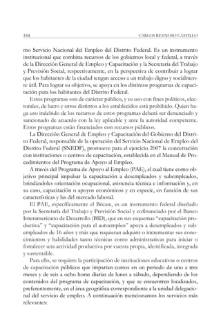 184                                                  CARLOS REYNOSO CASTILLO


mo Servicio Nacional del Empleo del Distrito Federal. Es un instrumento
institucional que combina recursos de los gobiernos local y federal, a través
de la Dirección General de Empleo y Capacitación y la Secretaría del Trabajo
y Previsión Social, respectivamente, en la perspectiva de contribuir a lograr
que los habitantes de la ciudad tengan acceso a un trabajo digno y socialmen-
te útil. Para lograr su objetivo, se apoya en los distintos programas de capaci-
tación para los habitantes del Distrito Federal.
    Estos programas son de carácter público, y su uso con fines políticos, elec-
torales, de lucro y otros distintos a los establecidos está prohibido. Quien ha-
ga uso indebido de los recursos de estos programas deberá ser denunciado y
sancionado de acuerdo con la ley aplicable y ante la autoridad competente.
Estos programas están financiados con recursos públicos.
    La Dirección General de Empleo y Capacitación del Gobierno del Distri-
to Federal, responsable de la operación del Servicio Nacional de Empleo del
Distrito Federal (SNEDF), promueve para el ejercicio 2007 la concertación
con instituciones o centros de capacitación, establecida en el Manual de Pro-
cedimientos del Programa de Apoyo al Empleo.
    A través del Programa de Apoyo al Empleo (PAE), el cual tiene como ob-
jetivo principal impulsar la capacitación a desempleados y subempleados,
brindándoles orientación ocupacional, asistencia técnica e información y, en
su caso, capacitación o apoyos económicos y en especie, en función de sus
características y las del mercado laboral.
    El PAE, específicamente el Bécate, es un instrumento federal diseñado
por la Secretaría del Trabajo y Previsión Social y cofinanciado por el Banco
Interamericano de Desarrollo (BID), que en sus esquemas “capacitación pro-
ductiva” y “capacitación para el autoempleo” apoya a desempleados y sub-
empleados de 16 años y más que requieran adquirir o incrementar sus cono-
cimientos y habilidades tanto técnicas como administrativas para iniciar o
fortalecer una actividad productiva por cuenta propia, identificada, integrada
y sustentable.
    Para ello, se requiere la participación de instituciones educativas o centros
de capacitación públicos que impartan cursos en un periodo de uno a tres
meses y de seis a ocho horas diarias de lunes a sábado, dependiendo de los
contenidos del programa de capacitación, y que se encuentren localizados,
preferentemente, en el área geográfica correspondiente a la unidad delegacio-
nal del servicio de empleo. A continuación mencionamos los servicios más
relevantes:
 