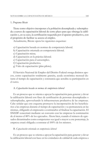 NOTAS SOBRE LA CAPACITACIÓN EN MÉXICO                                       185


1. Programa Bécate

   Tiene como objetivo incorporar a la población desempleada y subemplea-
da a cursos de capacitación laboral de corto plazo para que obtenga la califi-
cación o, en su caso, la certificación requerida por el aparato productivo, con
el propósito de facilitar su acceso al empleo.
   Actualmente, Bécate opera los siguientes esquemas:

   a) Capacitación basada en normas de competencia laboral.
   b) Capacitación orientada en competencia laboral.
   c) Capacitación mixta.
   d) Capacitación en la práctica laboral.
   e) Capacitación para el autoempleo.
   f) Capacitación productiva.
   g) Vales de capacitación (plan piloto).

   El Servicio Nacional de Empleo del Distrito Federal otorga distintos apo-
yos, como capacitación totalmente gratuita, ayuda económica mensual du-
rante el tiempo de capacitación y constancia que acredita su participación en
el curso.

   A. Capacitación basada en normas de competencia laboral

   Es un proceso que se orienta a apoyar la capacitación para generar y elevar
la calificación laboral con fines de certificación de personas desempleadas o
subempleadas, aprovechando la infraestructura productiva de las empresas.
Cabe señalar que este esquema promueve la incorporación de los beneficia-
rios a las empresas durante el tiempo de capacitación y su permanencia en las
mismas, obligando al empresario a contratarlos al finalizar la capacitación. El
SNEDF concertará mediante un convenio con las empresas la contratación
de al menos el 80% de los egresados. Ahora bien, cuando el número de egre-
sados dictaminados como competentes sea igual o mayor a este porcentaje, la
empresa estará obligada a contratar al 100% de los mismos.

   B. Capacitación orientada en competencia laboral

    Es un proceso que se orienta a apoyar la capacitación para generar y elevar
la calificación laboral con base en los estándares de calidad de cada empresa a
 