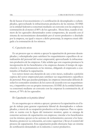 186                                                 CARLOS REYNOSO CASTILLO


fin de buscar el reconocimiento y/o certificación de desempleados o subem-
pleados, aprovechando la infraestructura productiva de las mismas. El SNE
en la entidad federativa concertará mediante un convenio con las empresas la
contratación de al menos el 80% de los egresados. Ahora bien, cuando el nú-
mero de los egresados dictaminados como competentes, de acuerdo con el
sistema de reconocimiento demandado por el sector productivo o diseñado
por la empresa, sea igual o mayor a dicho porcentaje, la empresa estará obli-
gada a la contratación de los mismos.

  C. Capacitación mixta

   Es un proceso que se orienta a apoyar la capacitación de personas desem-
pleadas y subempleadas para satisfacer los requerimientos específicos de ac-
tualización del personal del sector empresarial, aprovechando la infraestruc-
tura productiva de las empresas. Cabe señalar que este esquema promueve la
incorporación de los beneficiarios a las empresas durante el tiempo de capa-
citación y de su permanencia en las mismas, obligando al empresario a con-
tratarlos al finalizar la capacitación.
   Los cursos tienen una duración de uno a tres meses, realizados a petición
expresa del sector empresarial para satisfacer sus requerimientos específicos
de personal. Para que puedan participar, las empresas interesadas deberán di-
señar los contenidos temáticos de los cursos de acuerdo con sus requerimien-
tos, e impartirlos con sus propios instructores. El SNE de la entidad federati-
va concertará mediante un convenio con las empresas la contratación de, al
menos, el 70% de los egresados.

  D. Capacitación en la práctica laboral

    Es un esquema que se orienta a apoyar y promover la capacitación en el lu-
gar de trabajo para generar experiencia laboral de desempleados o subem-
pleados, a través de su ocupación productiva en las empresas. Para su opera-
ción se cuenta con la figura del instructor monitor, quien se encarga de
concertar acciones de capacitación con empresas; vincular a los beneficiarios
con las mismas; apoyar en las acciones de reclutamiento; asesorar a los bene-
ficiarios; promover su colocación, así como supervisar y llevar el control del
proceso de capacitación. Esta capacitación podrá efectuarse bajo un sistema
de certificación demandado en la industria o sector productivo.
 