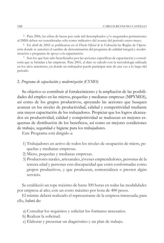 188                                                            CARLOS REYNOSO CASTILLO

     5 Para 2006, las cifras de becas por cada mil desempleados y/o asegurados permanentes
al IMSS deben ser consideradas sólo como indicativo del avance del periodo enero-mayo.
     6 En abril de 2002 se publicaron en el Diario Oficial de la Federación las Reglas de Opera-
ción donde se autorizó el cambio de denominación del programa de calidad integral y moder-
nización a programa de apoyo a la capacitación.
     7 Son los que han sido beneficiados por las acciones específicas de capacitación y consul-
toría que se brindan a las empresas. Para 2001, el dato se calculó con la metodología utilizada
en los años anteriores, en donde un trabajador puede participar más de una vez a lo largo del
periodo.


2. Programa de capacitación y modernización (CYMO)

   Su objetivo es contribuir al fortalecimiento y la ampliación de las posibili-
dades del empleo en las micros, pequeñas y medianas empresas (MPYMES),
así como de los grupos productivos, apoyando las acciones que busquen
avanzar en los niveles de productividad, calidad y competitividad mediante
una mayor capacitación de los trabajadores. Propiciar que los logros alcanza-
dos en productividad, calidad y competitividad se traduzcan en mejores es-
quemas de distribución de los beneficios, así como en mejores condiciones
de trabajo, seguridad e higiene para los trabajadores.
   Este Programa está dirigido a:

      1) Trabajadores en activo de todos los niveles de ocupación de micro, pe-
         queñas y medianas empresas.
      2) Micro, pequeñas y medianas empresas.
      3) Productores rurales, artesanales, jóvenes emprendedores, personas de la
         tercera edad y personas con discapacidad que estén conformadas como
         grupos productivos, y que produzcan, comercialicen o presten algún
         servicio.

   Se estableció un tope máximo de hasta 300 horas en todas las modalidades
por empresa al año; con un costo máximo por hora de 400 pesos.
   El trámite deberá realizarlo el representante de la empresa interesada; para
ello, habrá de:

      a) Consultar los requisitos y solicitar los formatos necesarios.
      b) Realizar la solicitud.
      c) Elaborar y presentar un diagnóstico y un plan de trabajo.
 