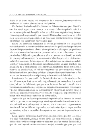 NOTAS SOBRE LA CAPACITACIÓN EN MÉXICO                                        167


nueva es, en cierto modo, una adaptación de la anterior, intentando así aco-
modarse a las nuevas circunstancias y exigencias.
    En América Latina ha existido durante los últimos años una gran discusión
con funcionarios gubernamentales, representantes del sector privado y sindica-
tos de varios países de la región sobre las políticas de capacitación y los nue-
vos enfoques de organización que están moldeando la evolución de las políti-
cas e instituciones de capacitación, en los cuales constantemente se recogen
enseñanzas y se desarrollan nuevos enfoques.
    Existe una difundida percepción de que la globalización y la integración
económica están aumentando la importancia de las políticas de capacitación.
Es por ello que una fuerza laboral bien capacitada es clave para proporcionar
a las empresas nacionales una ventaja competitiva, y a los trabajadores un ma-
yor nivel de habilidades para adaptarse a los acelerados cambios del mercado;
sin embargo, el incremento de los contratos laborales precarios e informales
reduce los incentivos de las empresas y los trabajadores para invertir en el de-
sarrollo y la adquisición de nuevas habilidades, siendo un gran conflicto que
gran parte de la problemática se concentra en la reforma de las instituciones
públicas de capacitación, en vez de concentrarse en el conjunto más amplio
de las instituciones privadas y públicas, y las prácticas que determinan la for-
ma en que los trabajadores adquieren y aplican nuevas habilidades.
    Los sistemas de capacitación de América Latina han evolucionado en for-
ma diferente a partir de un modelo original común para coordinar la adquisi-
ción y el uso de habilidades por parte de la fuerza laboral, teniendo como
consecuencia, actualmente, sistemas de capacitación con escaso rendimiento
y poca o ninguna capacidad de innovación; sin embargo, en algunos países el
sistema de capacitación que ha evolucionado es capaz de experimentar e in-
novar en la provisión de servicios de capacitación.
    A pesar de que en algunos países resulten positivos los sistemas de capaci-
tación en general, existe una percepción de que el rendimiento de estos siste-
mas es insuficiente y de que sus productos no son relevantes u oportunos en
términos de las habilidades requeridas, produciendo así poco impacto sobre
los salarios y sobre la capacidad de empleo de una parte de la población de la
región.
    Los pequeños cambios en la estructura institucional no pueden solucionar
este bajo rendimiento, aunque resulta obvio que ni la provisión ni la regula-
ción de los servicios de capacitación necesitan estar en manos del Estado, o
que ello haría que el sistema funcionara mejor; sin embargo, para que cual-
 