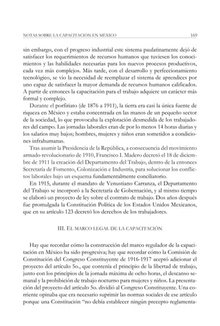 NOTAS SOBRE LA CAPACITACIÓN EN MÉXICO                                        169


sin embargo, con el progreso industrial este sistema paulatinamente dejó de
satisfacer los requerimientos de recursos humanos que tuviesen los conoci-
mientos y las habilidades necesarias para los nuevos procesos productivos,
cada vez más complejos. Más tarde, con el desarrollo y perfeccionamiento
tecnológico, se vio la necesidad de reemplazar el sistema de aprendices por
uno capaz de satisfacer la mayor demanda de recursos humanos calificados.
A partir de entonces la capacitación para el trabajo adquiere un carácter más
formal y complejo.
   Durante el porfiriato (de 1876 a 1911), la tierra era casi la única fuente de
riqueza en México y estaba concentrada en las manos de un pequeño sector
de la sociedad, lo que provocaba la explotación desmedida de los trabajado-
res del campo. Las jornadas laborales eran de por lo menos 14 horas diarias y
los salarios muy bajos; hombres, mujeres y niños eran sometidos a condicio-
nes infrahumanas.
   Tras asumir la Presidencia de la República, a consecuencia del movimiento
armado revolucionario de 1910, Francisco I. Madero decretó el 18 de diciem-
bre de 1911 la creación del Departamento del Trabajo, dentro de la entonces
Secretaría de Fomento, Colonización e Industria, para solucionar los conflic-
tos laborales bajo un esquema fundamentalmente conciliatorio.
   En 1915, durante el mandato de Venustiano Carranza, el Departamento
del Trabajo se incorporó a la Secretaría de Gobernación, y al mismo tiempo
se elaboró un proyecto de ley sobre el contrato de trabajo. Dos años después
fue promulgada la Constitución Política de los Estados Unidos Mexicanos,
que en su artículo 123 decretó los derechos de los trabajadores.

               III. EL MARCO LEGAL DE LA CAPACITACIÓN

   Hay que recordar cómo la construcción del marco regulador de la capaci-
tación en México ha sido progresiva; hay que recordar cómo la Comisión de
Constitución del Congreso Constituyente de 1916-1917 aceptó adicionar el
proyecto del artículo 5o., que contenía el principio de la libertad de trabajo,
junto con los principios de la jornada máxima de ocho horas, el descanso se-
manal y la prohibición de trabajo nocturno para mujeres y niños. La presenta-
ción del proyecto del artículo 5o. dividió al Congreso Constituyente. Una co-
rriente opinaba que era necesario suprimir las normas sociales de ese artículo
porque una Constitución “no debía establecer ningún precepto reglamenta-
 