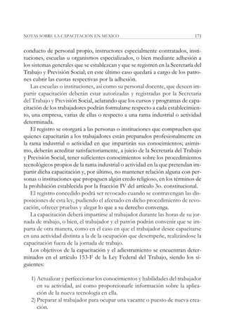 NOTAS SOBRE LA CAPACITACIÓN EN MÉXICO                                         171


conducto de personal propio, instructores especialmente contratados, insti-
tuciones, escuelas u organismos especializados, o bien mediante adhesión a
los sistemas generales que se establezcan y que se registren en la Secretaría del
Trabajo y Previsión Social; en este último caso quedará a cargo de los patro-
nes cubrir las cuotas respectivas por la adhesión.
   Las escuelas o instituciones, así como su personal docente, que deseen im-
partir capacitación deberán estar autorizadas y registradas por la Secretaría
del Trabajo y Previsión Social, aclarando que los cursos y programas de capa-
citación de los trabajadores podrán formularse respecto a cada establecimien-
to, una empresa, varias de ellas o respecto a una rama industrial o actividad
determinada.
   El registro se otorgará a las personas o instituciones que comprueben que
quienes capacitarán a los trabajadores están preparados profesionalmente en
la rama industrial o actividad en que impartirán sus conocimientos; asimis-
mo, deberán acreditar satisfactoriamente, a juicio de la Secretaría del Trabajo
y Previsión Social, tener suficientes conocimientos sobre los procedimientos
tecnológicos propios de la rama industrial o actividad en la que pretendan im-
partir dicha capacitación y, por último, no mantener relación alguna con per-
sonas o instituciones que propaguen algún credo religioso, en los términos de
la prohibición establecida por la fracción IV del artículo 3o. constitucional.
   El registro concedido podrá ser revocado cuando se contravengan las dis-
posiciones de esta ley, pudiendo el afectado en dicho procedimiento de revo-
cación, ofrecer pruebas y alegar lo que a su derecho convenga.
   La capacitación deberá impartirse al trabajador durante las horas de su jor-
nada de trabajo, o bien, el trabajador y el patrón podrán convenir que se im-
parta de otra manera, como en el caso en que el trabajador desee capacitarse
en una actividad distinta a la de la ocupación que desempeñe, realizándose la
capacitación fuera de la jornada de trabajo.
   Los objetivos de la capacitación y el adiestramiento se encuentran deter-
minados en el artículo 153-F de la Ley Federal del Trabajo, siendo los si-
guientes:

   1) Actualizar y perfeccionar los conocimientos y habilidades del trabajador
      en su actividad, así como proporcionarle información sobre la aplica-
      ción de la nueva tecnología en ella.
   2) Preparar al trabajador para ocupar una vacante o puesto de nueva crea-
      ción.
 