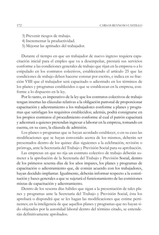 172                                                 CARLOS REYNOSO CASTILLO


      3) Prevenir riesgos de trabajo.
      4) Incrementar la productividad.
      5) Mejorar las aptitudes del trabajador.

   Durante el tiempo en que un trabajador de nuevo ingreso requiera capa-
citación inicial para el empleo que va a desempeñar, prestará sus servicios
conforme a las condiciones generales de trabajo que rijan en la empresa o a lo
estipulado en los contratos colectivos, estableciendo el artículo 25 que las
condiciones de trabajo deben hacerse constar por escrito, e indica en su frac-
ción VIII que el trabajador será capacitado o adiestrado en los términos de
los planes y programas establecidos o que se establezcan en la empresa, con-
forme a lo dispuesto en la ley.
   Por lo tanto, es imperativo de la ley que los contratos colectivos de trabajo
tengan insertas las cláusulas relativas a la obligación patronal de proporcionar
capacitación y adiestramiento a los trabajadores conforme a planes y progra-
mas que satisfagan los requisitos establecidos; además, podrá consignarse en
los propios contratos el procedimiento conforme al cual el patrón capacitará
y adiestrará a quienes pretendan ingresar a laborar en la empresa, tomando en
cuenta, en su caso, la cláusula de admisión.
   Los planes o programas que se hayan acordado establecer, o en su caso las
modificaciones que se hayan convenido acerca de los mismos, deberán ser
presentados dentro de los quince días siguientes a la celebración, revisión o
prórroga, ante la Secretaría del Trabajo y Previsión Social para su aprobación.
   Las empresas en que no rija un contrato colectivo de trabajo deberán so-
meter a la aprobación de la Secretaría del Trabajo y Previsión Social, dentro
de los primeros sesenta días de los años impares, los planes y programas de
capacitación o adiestramiento que, de común acuerdo con los trabajadores,
hayan decidido implantar. Igualmente, deberán informar respecto a la consti-
tución y bases generales a que se sujetará el funcionamiento de las comisiones
mixtas de capacitación y adiestramiento.
   Dentro de los sesenta días hábiles que sigan a la presentación de tales pla-
nes y programas ante la Secretaría del Trabajo y Previsión Social, ésta los
aprobará o dispondrá que se les hagan las modificaciones que estime perti-
nentes; en la inteligencia de que aquellos planes y programas que no hayan si-
do objetados por la autoridad laboral dentro del término citado, se entende-
rán definitivamente aprobados.
 