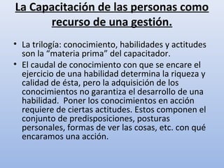 La Capacitación de las personas como
      recurso de una gestión.
• La trilogía: conocimiento, habilidades y actitudes
  son la “materia prima” del capacitador.
• El caudal de conocimiento con que se encare el
  ejercicio de una habilidad determina la riqueza y
  calidad de ésta, pero la adquisición de los
  conocimientos no garantiza el desarrollo de una
  habilidad. Poner los conocimientos en acción
  requiere de ciertas actitudes. Estos componen el
  conjunto de predisposiciones, posturas
  personales, formas de ver las cosas, etc. con qué
  encaramos una acción.
 