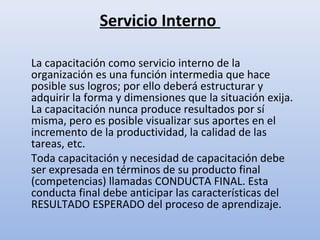 Servicio Interno

La capacitación como servicio interno de la
organización es una función intermedia que hace
posible sus logros; por ello deberá estructurar y
adquirir la forma y dimensiones que la situación exija.
La capacitación nunca produce resultados por sí
misma, pero es posible visualizar sus aportes en el
incremento de la productividad, la calidad de las
tareas, etc.
Toda capacitación y necesidad de capacitación debe
ser expresada en términos de su producto final
(competencias) llamadas CONDUCTA FINAL. Esta
conducta final debe anticipar las características del
RESULTADO ESPERADO del proceso de aprendizaje.
 