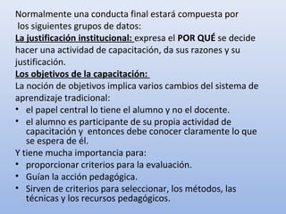 Normalmente una conducta final estará compuesta por
 los siguientes grupos de datos:
La justificación institucional: expresa el POR QUÉ se decide
hacer una actividad de capacitación, da sus razones y su
justificación.
Los objetivos de la capacitación:
La noción de objetivos implica varios cambios del sistema de
aprendizaje tradicional:
• el papel central lo tiene el alumno y no el docente.
• el alumno es participante de su propia actividad de
   capacitación y entonces debe conocer claramente lo que
   se espera de él.
Y tiene mucha importancia para:
• proporcionar criterios para la evaluación.
• Guían la acción pedagógica.
• Sirven de criterios para seleccionar, los métodos, las
   técnicas y los recursos pedagógicos.
 