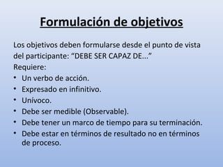 Formulación de objetivos
Los objetivos deben formularse desde el punto de vista
del participante: “DEBE SER CAPAZ DE...”
Requiere:
• Un verbo de acción.
• Expresado en infinitivo.
• Unívoco.
• Debe ser medible (Observable).
• Debe tener un marco de tiempo para su terminación.
• Debe estar en términos de resultado no en términos
  de proceso.
 