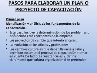 PASOS PARA ELABORAR UN PLAN O
   PROYECTO DE CAPACITACIÓN
Primer paso
Identificación y análisis de los fundamentos de la
Capacitación.
• Este paso incluye la determinación de los problemas o
  disfunciones más corrientes de la empresa.
• Los proyectos de cambio que intenta encarar.
• La evolución de los oficios y profesiones.
• Los cambios culturales que deben llevarse a cabo y
  permitan sostener el proceso de capacitación (tomar
  en cuenta los factores resistenciales y definir
  claramente qué cultura organizacional se pretende).
 