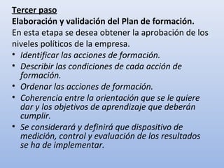 Tercer paso
Elaboración y validación del Plan de formación.
En esta etapa se desea obtener la aprobación de los
niveles políticos de la empresa.
• Identificar las acciones de formación.
• Describir las condiciones de cada acción de
  formación.
• Ordenar las acciones de formación.
• Coherencia entre la orientación que se le quiere
  dar y los objetivos de aprendizaje que deberán
  cumplir.
• Se considerará y definirá que dispositivo de
  medición, control y evaluación de los resultados
  se ha de implementar.
 