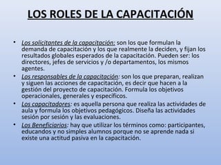 LOS ROLES DE LA CAPACITACIÓN

• Los solicitantes de la capacitación: son los que formulan la
  demanda de capacitación y los que realmente la deciden, y fijan los
  resultados globales esperados de la capacitación. Pueden ser: los
  directores, jefes de servicios y /o departamentos, los mismos
  agentes.
• Los responsables de la capacitación: son los que preparan, realizan
  y siguen las acciones de capacitación, es decir que hacen a la
  gestión del proyecto de capacitación. Formula los objetivos
  operacionales, generales y específicos.
• Los capacitadores: es aquella persona que realiza las actividades de
  aula y formula los objetivos pedagógicos. Diseña las actividades
  sesión por sesión y las evaluaciones.
• Los Beneficiarios: hay que utilizar los términos como: participantes,
  educandos y no simples alumnos porque no se aprende nada si
  existe una actitud pasiva en la capacitación.
 