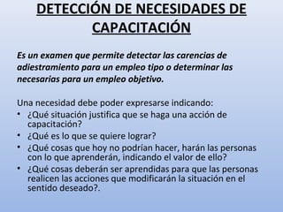 DETECCIÓN DE NECESIDADES DE
           CAPACITACIÓN
Es un examen que permite detectar las carencias de
adiestramiento para un empleo tipo o determinar las
necesarias para un empleo objetivo.

Una necesidad debe poder expresarse indicando:
• ¿Qué situación justifica que se haga una acción de
  capacitación?
• ¿Qué es lo que se quiere lograr?
• ¿Qué cosas que hoy no podrían hacer, harán las personas
  con lo que aprenderán, indicando el valor de ello?
• ¿Qué cosas deberán ser aprendidas para que las personas
  realicen las acciones que modificarán la situación en el
  sentido deseado?.
 