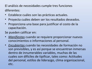 El análisis de necesidades cumple tres funciones
diferentes:
• Establece cuáles son las prácticas actuales.
• Proyecta cuáles deben ser los resultados deseados.
• Proporciona una base para justificar el costo de la
   capacitación.
Se pueden calificar en:
• Manifiestas cuando se requiere proporcionar nuevos
   conocimientos o informaciones al personal.
• Encubiertas cuando las necesidades de formación no
   son previsibles, y es así porque se encuentran inmersas
   dentro de innumerables variables, muchas de las
   cuales son difíciles de tipificar, tales como: Actitudes
   del personal, estilos de liderazgo, clima organizacional,
   etc.
 